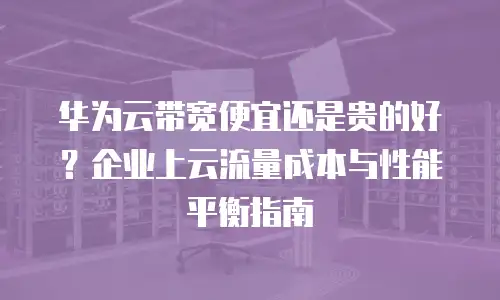 华为云带宽便宜还是贵的好？企业上云流量成本与性能平衡指南