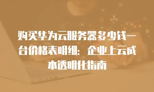 购买华为云服务器多少钱一台价格表明细：企业上云成本透明化指南
