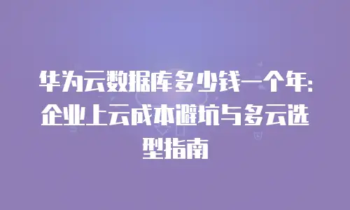 华为云数据库多少钱一个年：企业上云成本避坑与多云选型指南