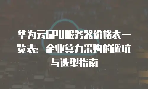 华为云GPU服务器价格表一览表：企业算力采购的避坑与选型指南