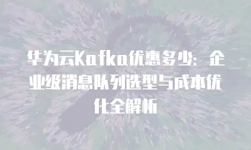 华为云Kafka优惠多少：企业级消息队列选型与成本优化全解析