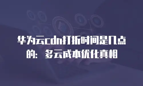 华为云cdn打折时间是几点的：多云成本优化真相