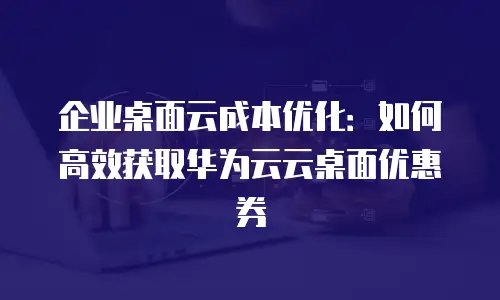 企业桌面云成本优化：如何高效获取华为云云桌面优惠券