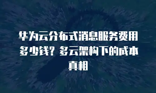华为云分布式消息服务费用多少钱？多云架构下的成本真相