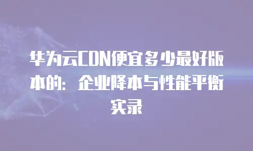 华为云CDN便宜多少最好版本的：企业降本与性能平衡实录