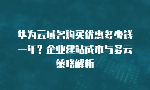 华为云域名购买优惠多少钱一年？企业建站成本与多云策略解析