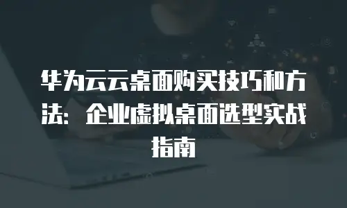 华为云云桌面购买技巧和方法：企业虚拟桌面选型实战指南