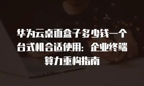华为云桌面盒子多少钱一个台式机合适使用：企业终端算力重构指南