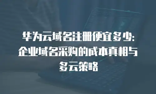 华为云域名注册便宜多少：企业域名采购的成本真相与多云策略