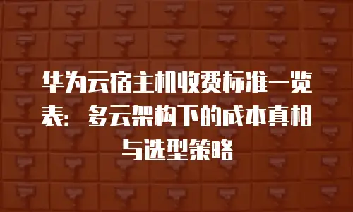 华为云宿主机收费标准一览表：多云架构下的成本真相与选型策略