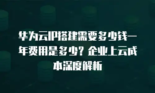 华为云IP搭建需要多少钱一年费用是多少？企业上云成本深度解析