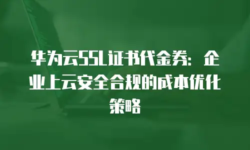 华为云SSL证书代金券：企业上云安全合规的成本优化策略