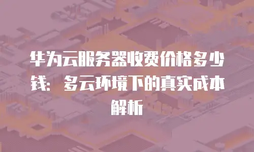 华为云服务器收费价格多少钱：多云环境下的真实成本解析