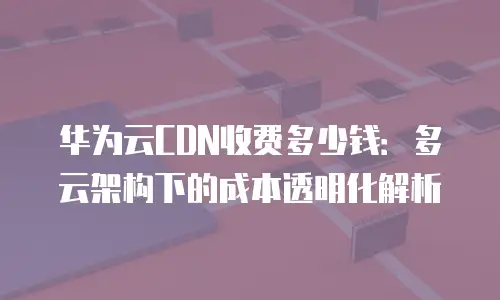华为云CDN收费多少钱：多云架构下的成本透明化解析