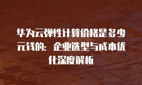 华为云弹性计算价格是多少元钱的：企业选型与成本优化深度解析
