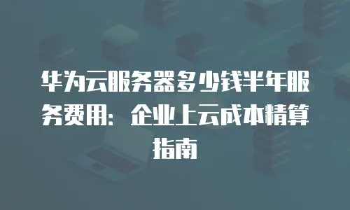 华为云服务器多少钱半年服务费用：企业上云成本精算指南