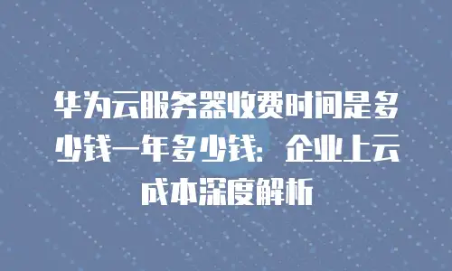 华为云服务器收费时间是多少钱一年多少钱：企业上云成本深度解析