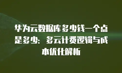 华为云数据库多少钱一个点是多少：多云计费逻辑与成本优化解析