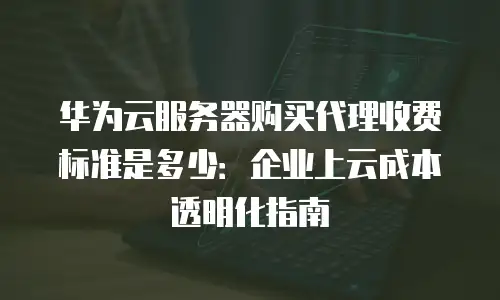 华为云服务器购买代理收费标准是多少：企业上云成本透明化指南