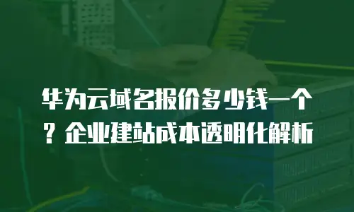 华为云域名报价多少钱一个？企业建站成本透明化解析