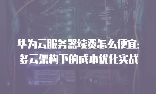 华为云服务器续费怎么便宜：多云架构下的成本优化实战