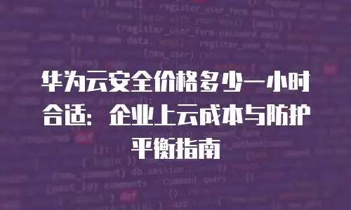 华为云安全价格多少一小时合适：企业上云成本与防护平衡指南