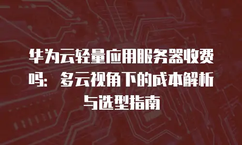 华为云轻量应用服务器收费吗：多云视角下的成本解析与选型指南