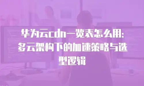 华为云cdn一览表怎么用：多云架构下的加速策略与选型逻辑