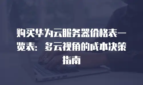 购买华为云服务器价格表一览表：多云视角的成本决策指南