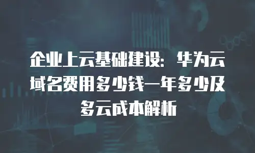 企业上云基础建设：华为云域名费用多少钱一年多少及多云成本解析