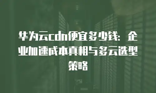 华为云cdn便宜多少钱：企业加速成本真相与多云选型策略
