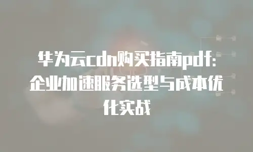 华为云cdn购买指南pdf：企业加速服务选型与成本优化实战