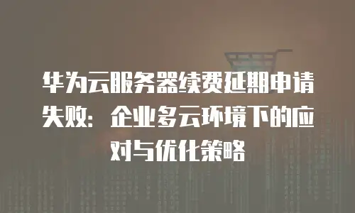 华为云服务器续费延期申请失败：企业多云环境下的应对与优化策略