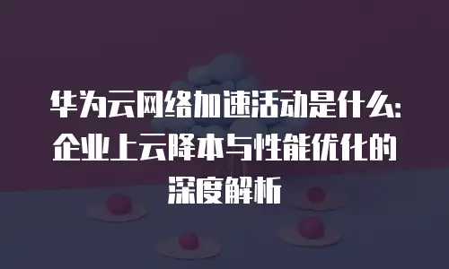 华为云网络加速活动是什么：企业上云降本与性能优化的深度解析