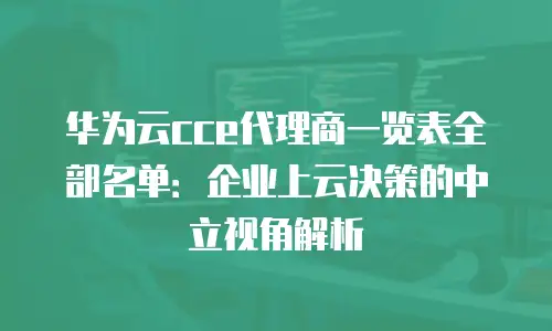 华为云cce代理商一览表全部名单：企业上云决策的中立视角解析