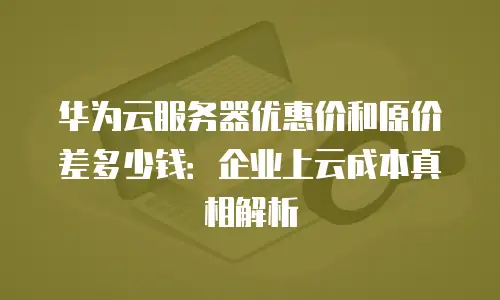 华为云服务器优惠价和原价差多少钱：企业上云成本真相解析