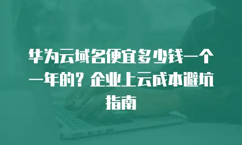 华为云域名便宜多少钱一个一年的？企业上云成本避坑指南