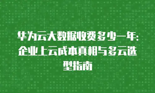 华为云大数据收费多少一年：企业上云成本真相与多云选型指南