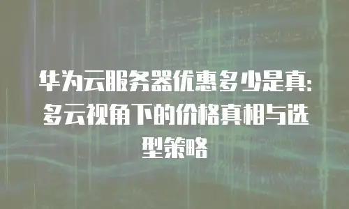 华为云服务器优惠多少是真：多云视角下的价格真相与选型策略