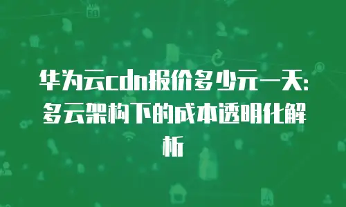 华为云cdn报价多少元一天：多云架构下的成本透明化解析