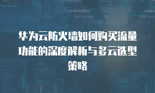 华为云防火墙如何购买流量功能的深度解析与多云选型策略