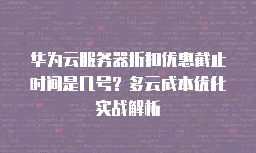 华为云服务器折扣优惠截止时间是几号？多云成本优化实战解析