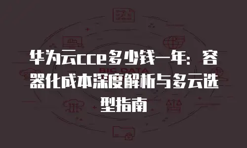 华为云cce多少钱一年：容器化成本深度解析与多云选型指南