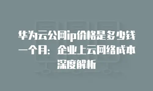 华为云公网ip价格是多少钱一个月：企业上云网络成本深度解析