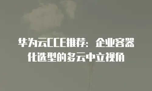 华为云CCE推荐：企业容器化选型的多云中立视角