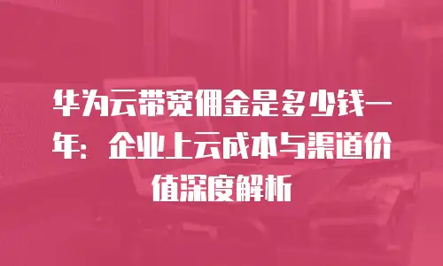 华为云带宽佣金是多少钱一年：企业上云成本与渠道价值深度解析