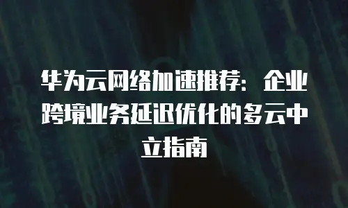 华为云网络加速推荐：企业跨境业务延迟优化的多云中立指南