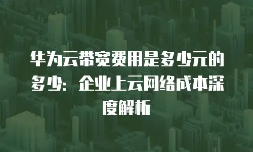 华为云带宽费用是多少元的多少：企业上云网络成本深度解析