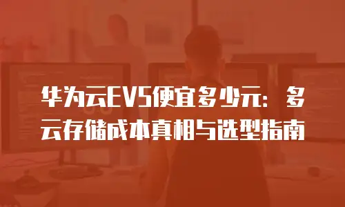 华为云EVS便宜多少元：多云存储成本真相与选型指南