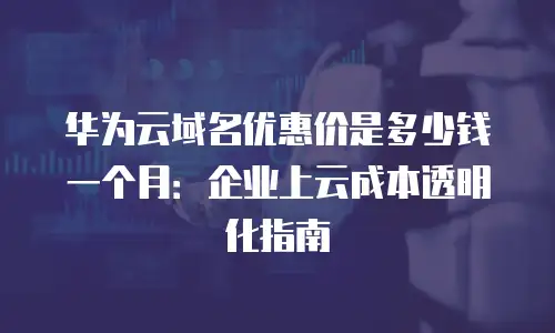 华为云域名优惠价是多少钱一个月：企业上云成本透明化指南